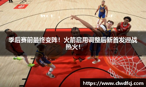 季后赛前最终变阵！火箭启用调整后新首发迎战热火！